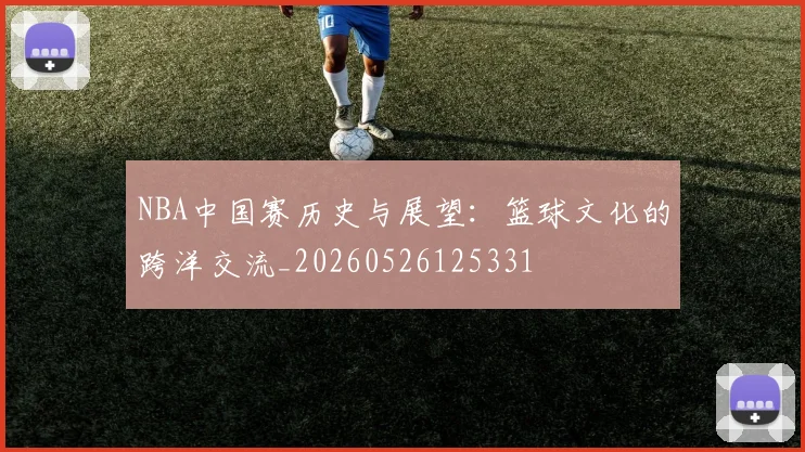 NBA中国赛历史与展望：篮球文化的跨洋交流_20260526125331