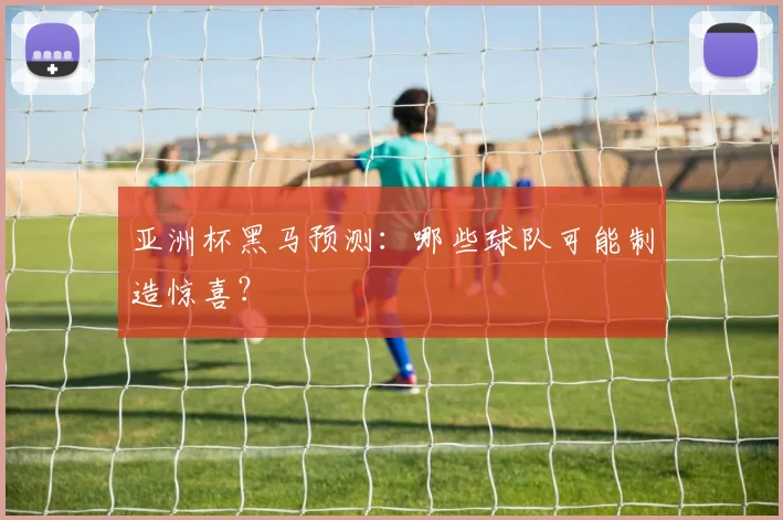 亚洲杯黑马预测:哪些球队可能制造惊喜?