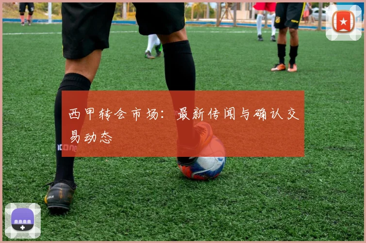 西甲转会市场：最新传闻与确认交易动态