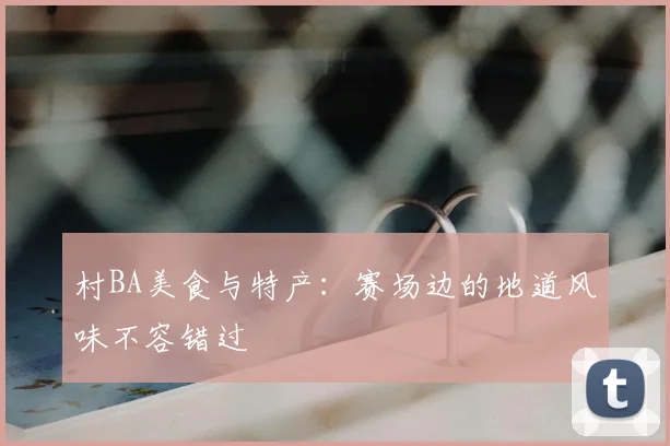 村BA美食与特产：赛场边的地道风味不容错过