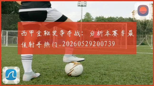 西甲金靴奖争夺战：分析本赛季最佳射手热门_20260529200739