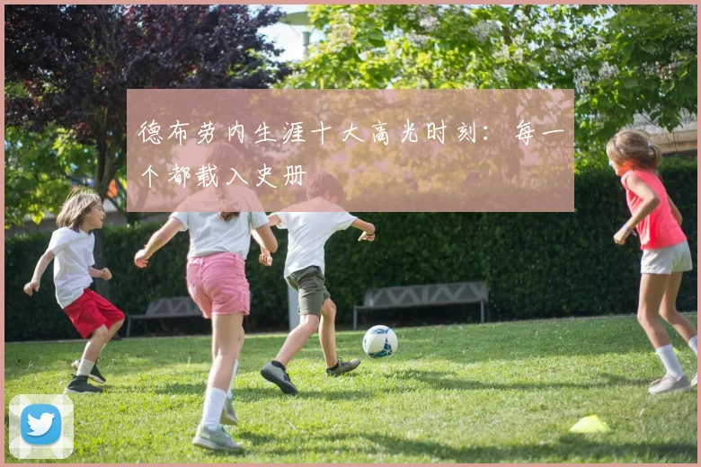 德布劳内生涯十大高光时刻：每一个都载入史册